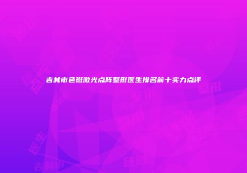 吉林市色斑激光点阵整形医生排名前十实力点评
