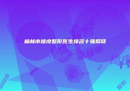 榆林市植皮整形医生排名十强揭晓