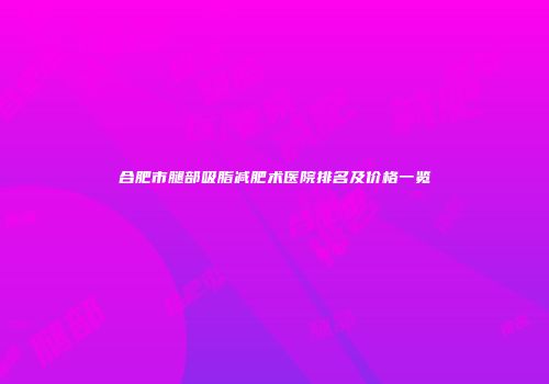 合肥市腿部吸脂减肥术医院排名及价格一览