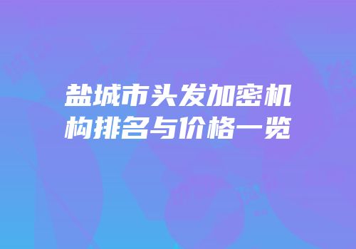 盐城市头发加密机构排名与价格一览