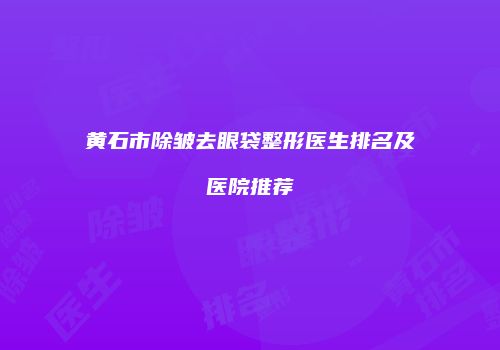 黄石市除皱去眼袋整形医生排名及医院推荐