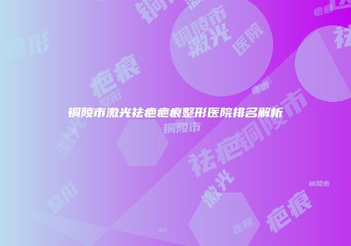 铜陵市激光祛疤疤痕整形医院排名解析