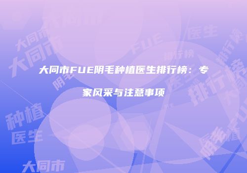 大同市FUE阴毛种植医生排行榜：专家风采与注意事项