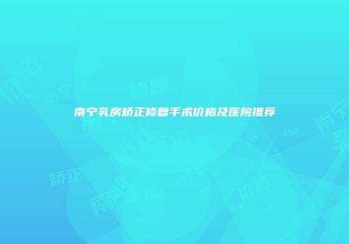 南宁乳房矫正修复手术价格及医院推荐