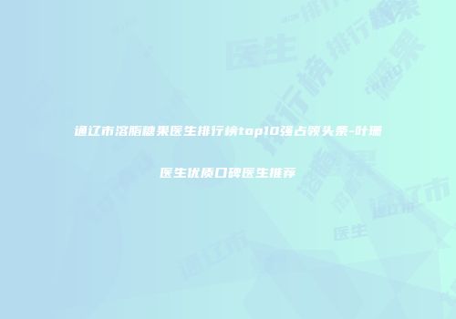 通辽市溶脂糖果医生排行榜top10强占领头条-叶珊医生优质口碑医生推荐