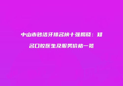 中山市砂洁牙排名榜十强揭晓：知名口腔医生及服务价格一览
