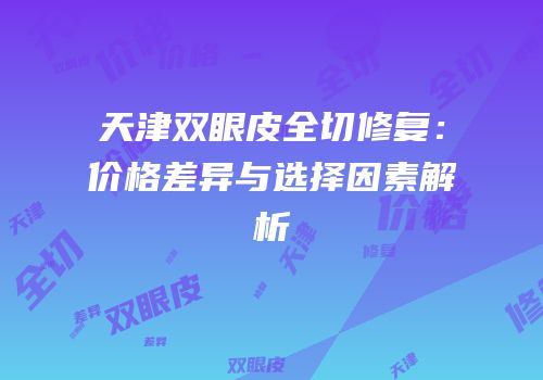 天津双眼皮全切修复：价格差异与选择因素解析