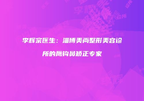 李辉宗医生：淄博美尚整形美容诊所的鹰钩鼻矫正专家