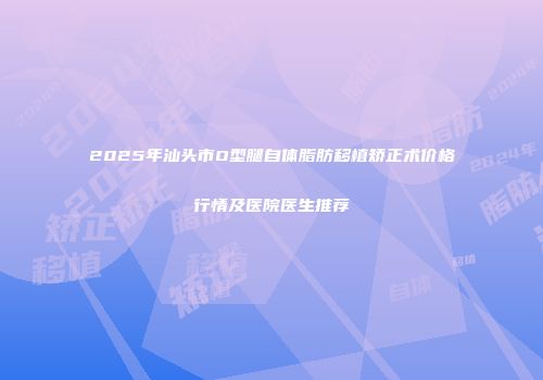 2025年汕头市O型腿自体脂肪移植矫正术价格行情及医院医生推荐