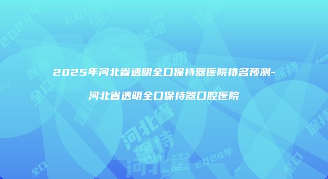 2025年河北省透明全口保持器医院排名预测-河北省透明全口保持器口腔医院