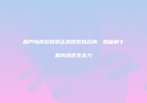 葫芦岛市反颌矫正术医院排名榜：揭秘前十机构及医生实力