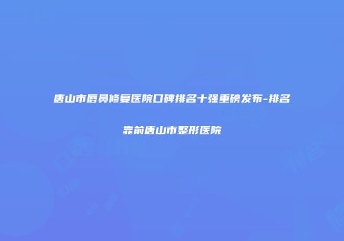 唐山市唇鼻修复医院口碑排名十强重磅发布-排名靠前唐山市整形医院
