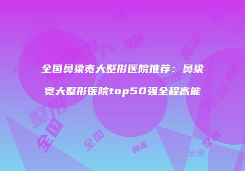 全国鼻梁宽大整形医院推荐：鼻梁宽大整形医院top50强全程高能
