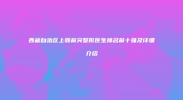 西藏自治区上颚前突整形医生排名前十强及详细介绍