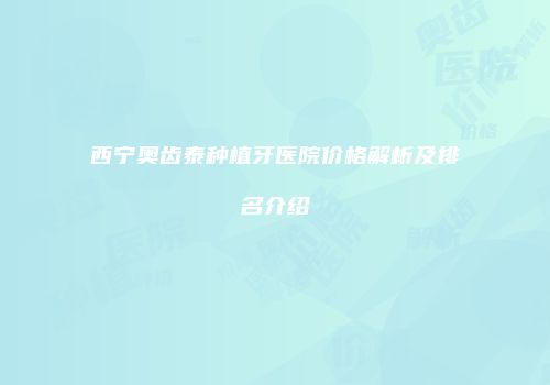 西宁奥齿泰种植牙医院价格解析及排名介绍