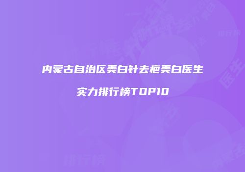 内蒙古自治区美白针去疤美白医生实力排行榜TOP10