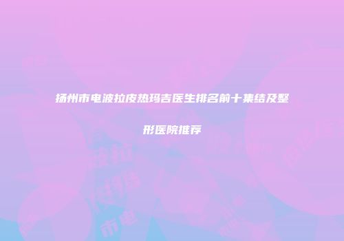 扬州市电波拉皮热玛吉医生排名前十集结及整形医院推荐