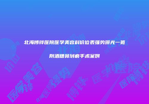 北海博铧医院医学美容科价位表强势曝光一览附酒糟鼻划痕手术案例
