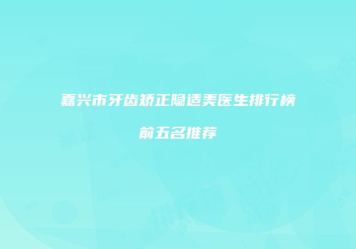 嘉兴市牙齿矫正隐适美医生排行榜前五名推荐