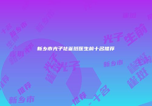 新乡市光子祛雀斑医生前十名推荐