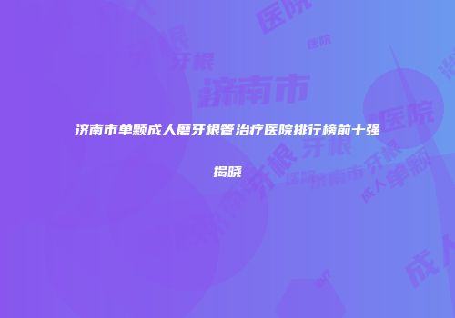 济南市单颗成人磨牙根管治疗医院排行榜前十强揭晓