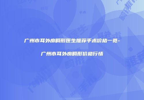 广州市耳外廓畸形医生推荐手术价格一览-广州市耳外廓畸形价格行情