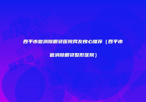 四平市做消除眼袋医院网友良心推荐（四平市做消除眼袋整形医院）