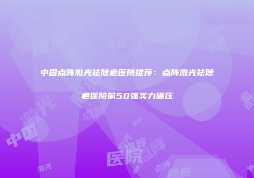 中国点阵激光祛除疤医院推荐：点阵激光祛除疤医院前50强实力碾压