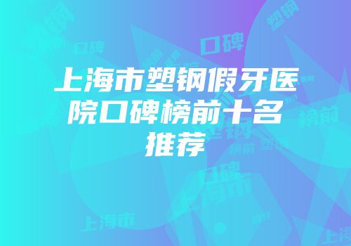 上海市塑钢假牙医院口碑榜前十名推荐