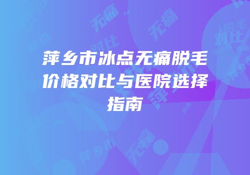 萍乡市冰点无痛脱毛价格对比与医院选择指南