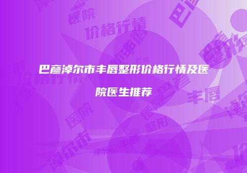 巴彦淖尔市丰唇整形价格行情及医院医生推荐