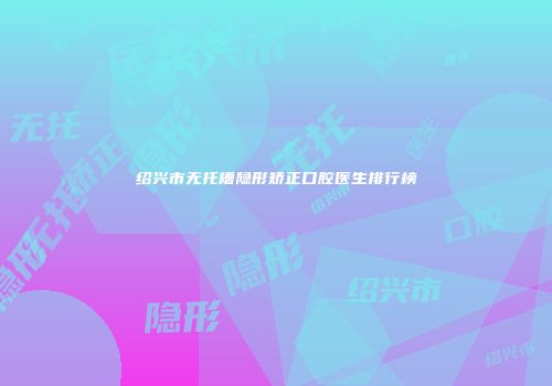 绍兴市无托槽隐形矫正口腔医生排行榜