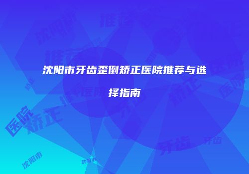 沈阳市牙齿歪倒矫正医院推荐与选择指南