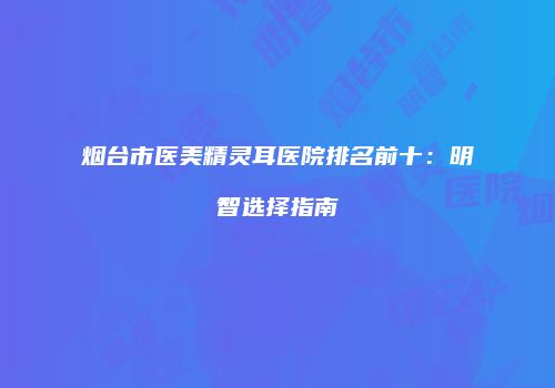 烟台市医美精灵耳医院排名前十：明智选择指南