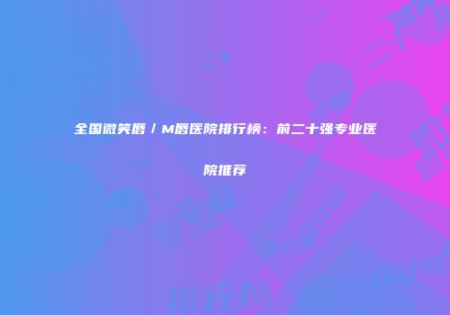 全国微笑唇／M唇医院排行榜：前二十强专业医院推荐