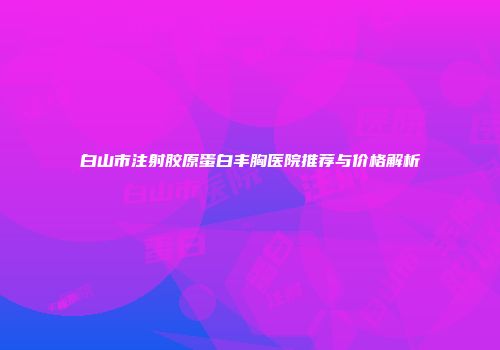 白山市注射胶原蛋白丰胸医院推荐与价格解析