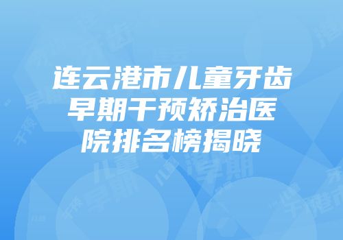 连云港市儿童牙齿早期干预矫治医院排名榜揭晓