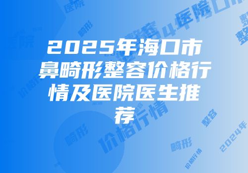 2025年海口市鼻畸形整容价格行情及医院医生推荐