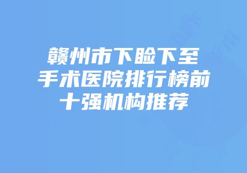 赣州市下睑下至手术医院排行榜前十强机构推荐