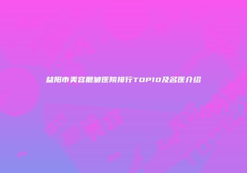益阳市美容磨皱医院排行TOP10及名医介绍