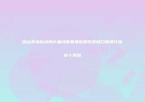 凉山彝族自治州长曲线截骨瘦脸整形医院口碑排行榜前十揭晓
