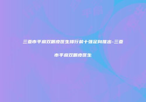三亚市平扇双眼皮医生排行前十强定向推出-三亚市平扇双眼皮医生
