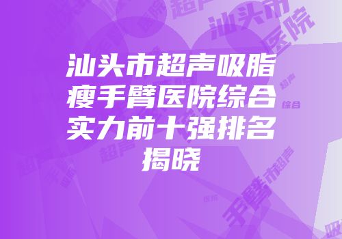汕头市超声吸脂瘦手臂医院综合实力前十强排名揭晓