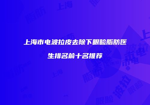 上海市电波拉皮去除下眼睑脂肪医生排名前十名推荐