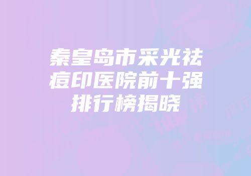 秦皇岛市采光祛痘印医院前十强排行榜揭晓