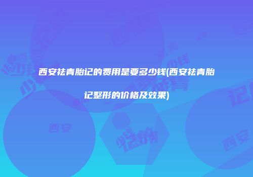 西安祛青胎记的费用是要多少钱(西安祛青胎记整形的价格及效果)