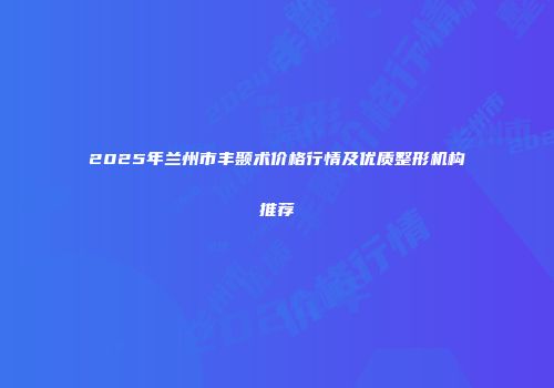 2025年兰州市丰颞术价格行情及优质整形机构推荐