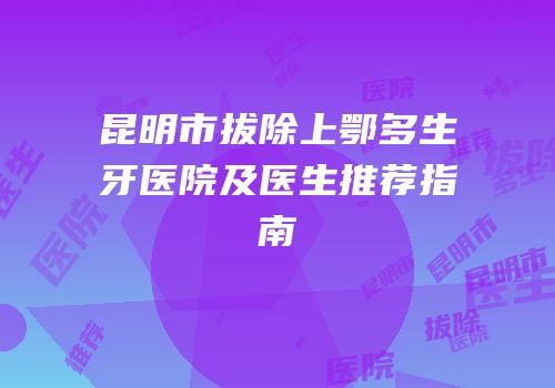 昆明市拔除上鄂多生牙医院及医生推荐指南