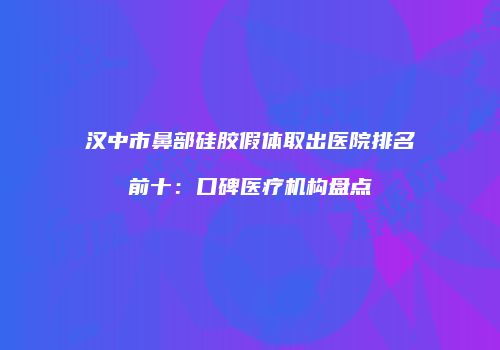 汉中市鼻部硅胶假体取出医院排名前十：口碑医疗机构盘点