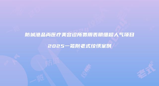 防城港品尚医疗美容诊所费用表明细超人气项目2025一览附老式纹绣案例